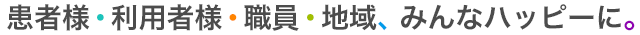 患者様・利用者様・職員・地域、みんなハッピーに。