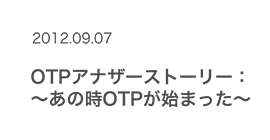 2012.09.07 OTPアナザーストーリー　〜あの時OTPが始まった〜