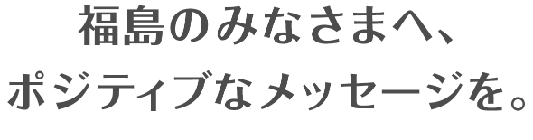 福島のみなさまへ、ポジティブなメッセージを。